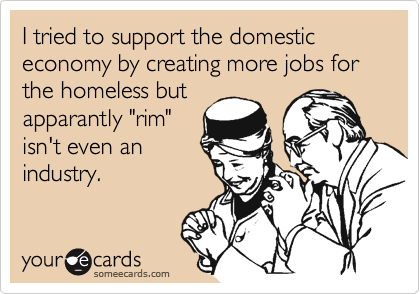 I tried to support the domestic economy by creating more jobs for the homeless but
apparantly "rim"
isn't even an
industry.