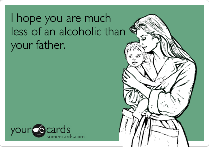 I hope you are much
less of an alcoholic than
your father.