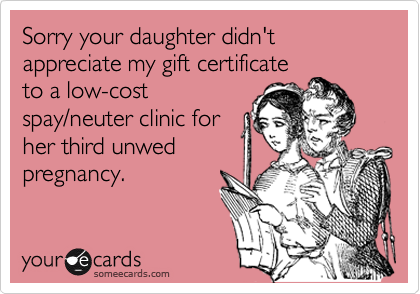 Sorry your daughter didn't appreciate my gift certificate
to a low-cost
spay/neuter clinic for
her third unwed
pregnancy.