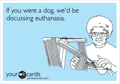 If you were a dog, we'd be discussing euthanasia.
