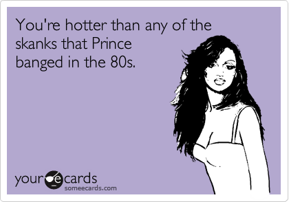 You're hotter than any of the skanks that Prince
banged in the 80s.  