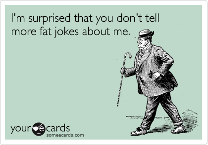 I'm surprised that you don't tell
more fat jokes about me.