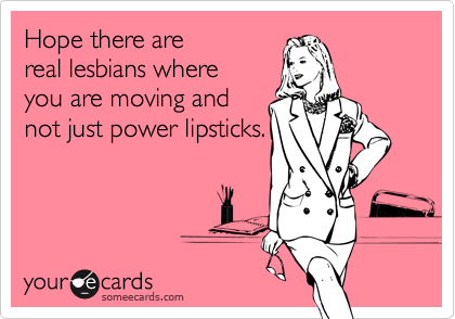 Hope there are
real lesbians where
you are moving and
not just power lipsticks.
