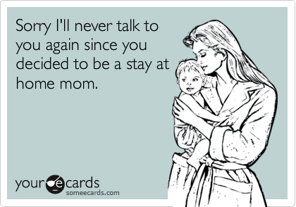 Sorry I'll never talk toyou again since youdecided to be a stay athome mom.