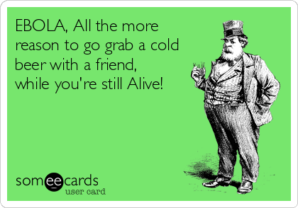 EBOLA, All the more
reason to go grab a cold
beer with a friend,
while you're still Alive!