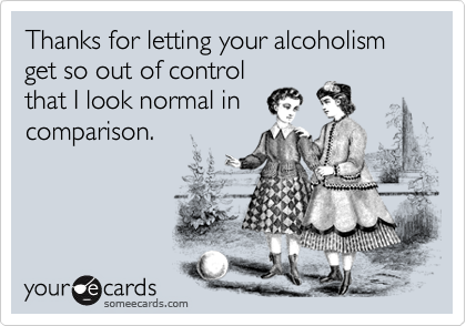 Thanks for letting your alcoholism get so out of control
that I look normal in
comparison.
