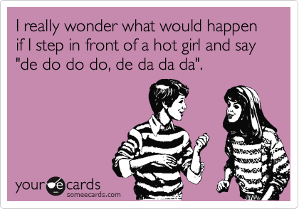 I really wonder what would happen if I step in front of a hot girl and say "de do do do, de da da da".