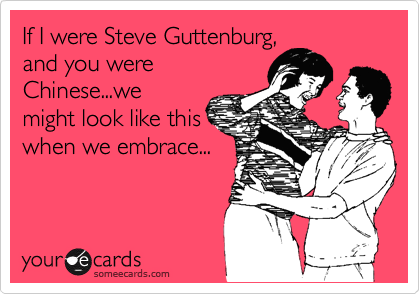 If I were Steve Guttenburg,
and you were
Chinese...we
might look like this
when we embrace...