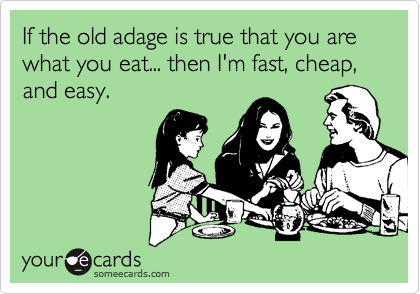 If the old adage is true that you are what you eat... then I'm fast, cheap, and easy.