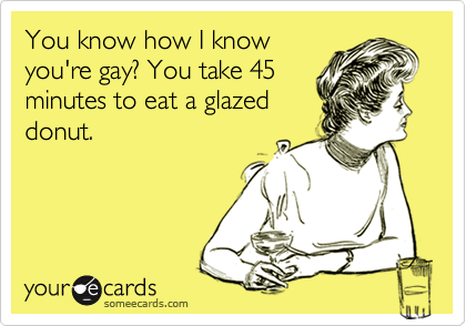 You know how I know
you're gay? You take 45
minutes to eat a glazed
donut.