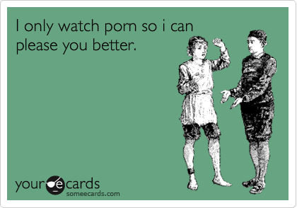 I only watch porn so i can
please you better.
