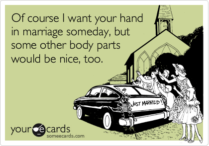 Of course I want your hand
in marriage someday, but
some other body parts
would be nice, too.