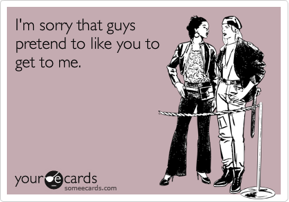 I'm sorry that guys
pretend to like you to
get to me.