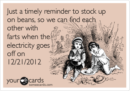 Just a timely reminder to stock up on beans, so we can find each other with
farts when the
electricity goes
off on
12/21/2012 
