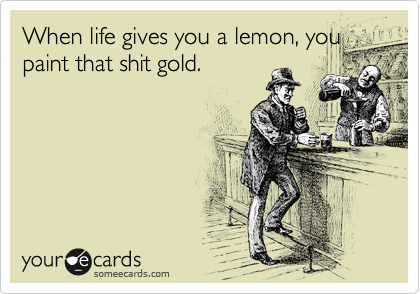 When life gives you a lemon, you
paint that shit gold.