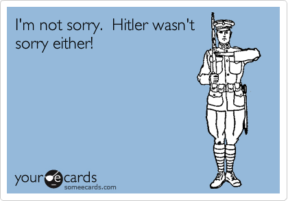 I'm not sorry.  Hitler wasn't
sorry either! 