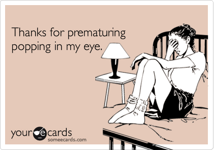 
Thanks for prematuring
popping in my eye.