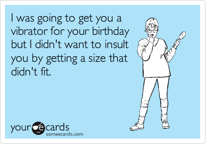 I was going to get you a
vibrator for your birthday
but I didn't want to insult
you by getting a size that
didn't fit.
