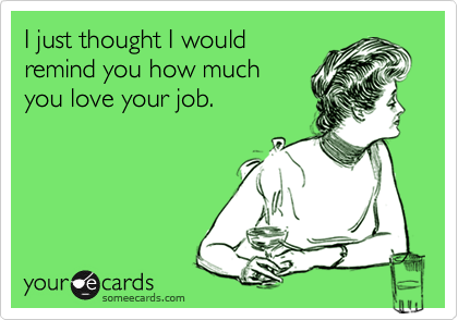 I just thought I would
remind you how much
you love your job.