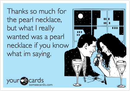 Thanks so much forthe pearl necklace,but what I reallywanted was a pearlnecklace if you knowwhat im saying.