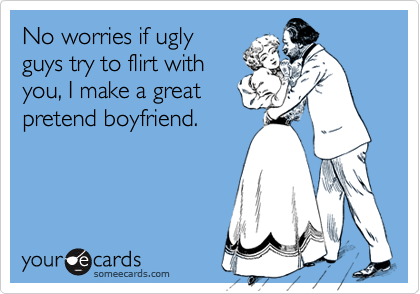 No worries if uglyguys try to flirt withyou, I make a greatpretend boyfriend.