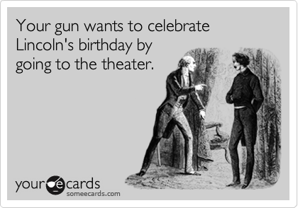 Your gun wants to celebrate Lincoln's birthday by
going to the theater.