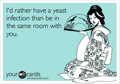 I'd rather have a yeast
infection than be in
the same room with
you.
