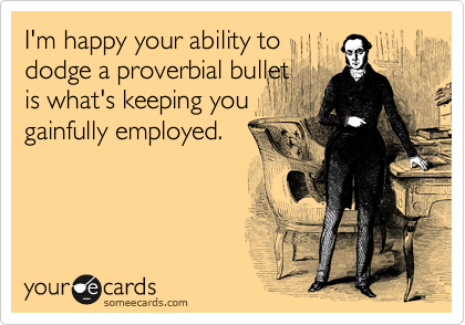 I'm happy your ability to
dodge a proverbial bullet
is what's keeping you
gainfully employed.