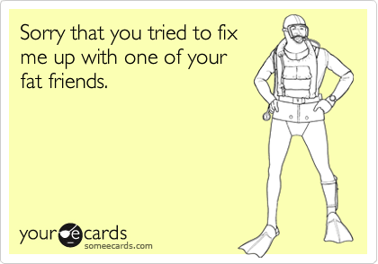 Sorry that you tried to fixme up with one of yourfat friends.