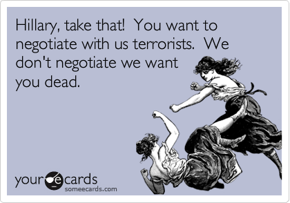 Hillary, take that!  You want to negotiate with us terrorists.  We don't negotiate we wantyou dead.