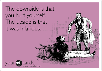 The downside is that
you hurt yourself.
The upside is that
it was hilarious.