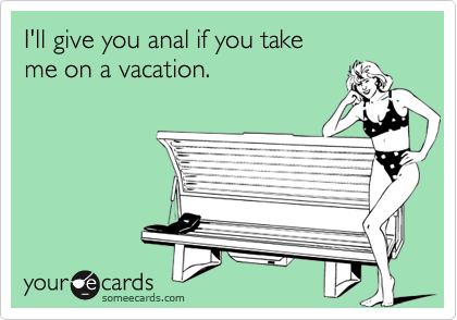 I'll give you anal if you take me on a vacation.
