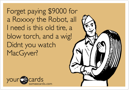 Forget paying %249000 for
a Roxxxy the Robot, all
I need is this old tire, a
blow torch, and a wig!
Didnt you watch
MacGyver? 