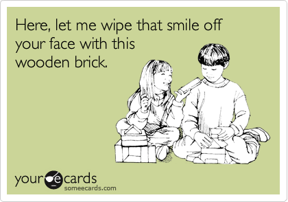 Here, let me wipe that smile off your face with this
wooden brick.