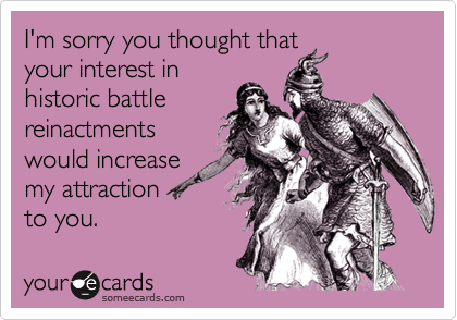 I'm sorry you thought that
your interest in
historic battle
reinactments
would increase
my attraction 
to you.
