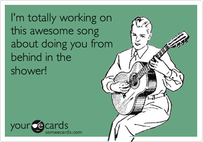 I'm totally working on
this awesome song
about doing you from
behind in the
shower!