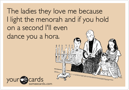 The ladies they love me because 
I light the menorah and if you hold on a second I'll even
dance you a hora.
