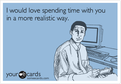 I would love spending time with you in a more realistic way.