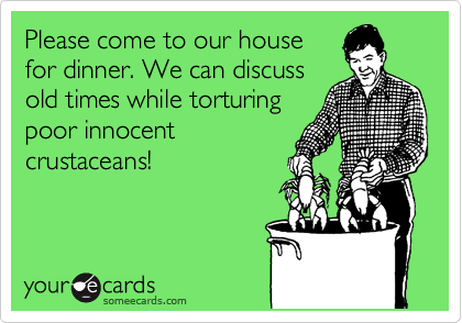 Please come to our house
for dinner. We can discuss
old times while torturing
poor innocent
crustaceans!