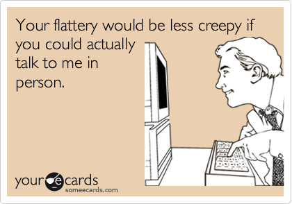 Your flattery would be less creepy if you could actually
talk to me in
person.
