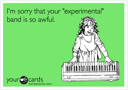 I'm sorry that your "experimental" band is so awful.