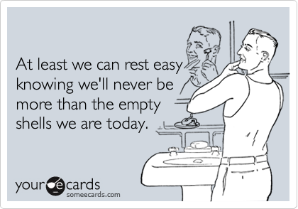 

At least we can rest easy
knowing we'll never be
more than the empty 
shells we are today.