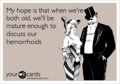 My hope is that when we're
both old, we'll be
mature enough to
discuss our
hemorrhoids