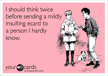 I should think twice
before sending a mildly
insulting ecard to
a person I hardly
know.  
