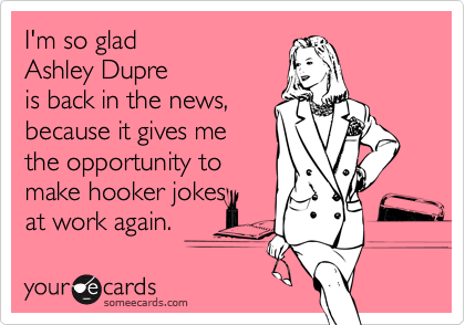 I'm so glad 
Ashley Dupre
is back in the news, 
because it gives me  
the opportunity to 
make hooker jokes 
at work again.