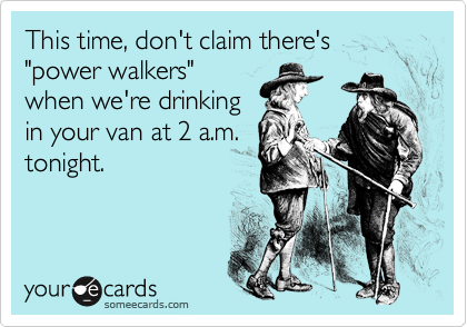 This time, don't claim there's "power walkers"
when we're drinking
in your van at 2 a.m.
tonight.