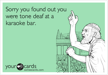 Sorry you found out you
were tone deaf at a
karaoke bar.