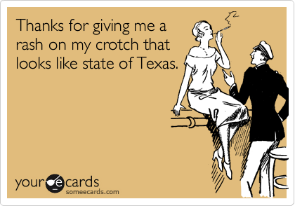 Thanks for giving me a
rash on my crotch that
looks like state of Texas.