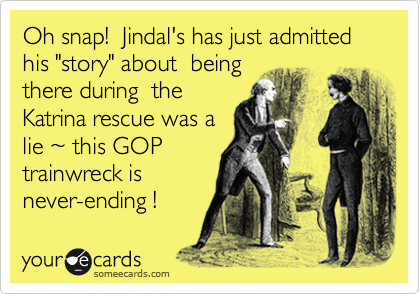 Oh snap!  Jindal's has just admitted his "story" about  being
there during  the
Katrina rescue was a 
lie ~ this GOP
trainwreck is 
never-ending !