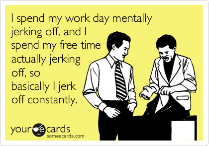 I spend my work day mentally jerking off, and I
spend my free time
actually jerking
off, so
basically I jerk
off constantly.